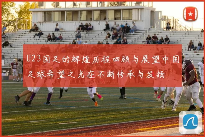 U23国足的辉煌历程回顾与展望中国足球希望之光在不断传承与发扬