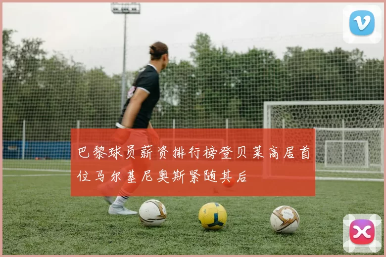 巴黎球员薪资排行榜登贝莱高居首位马尔基尼奥斯紧随其后