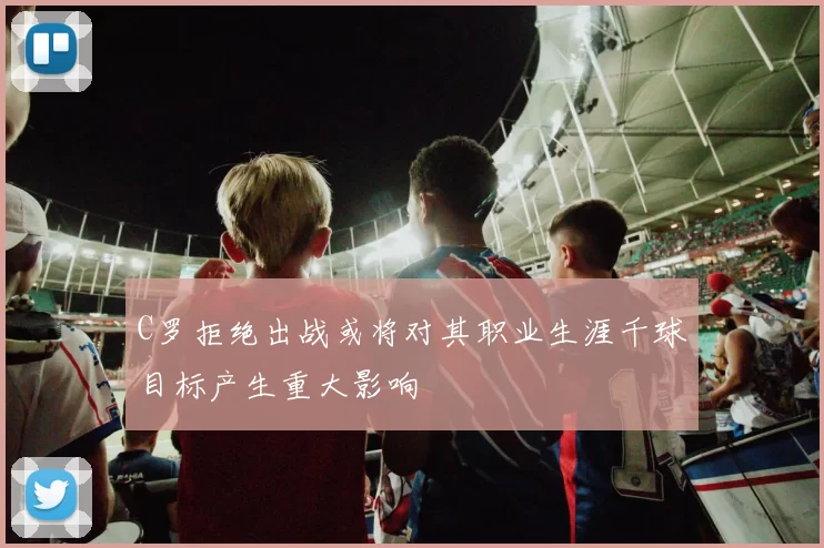 C罗拒绝出战或将对其职业生涯千球目标产生重大影响