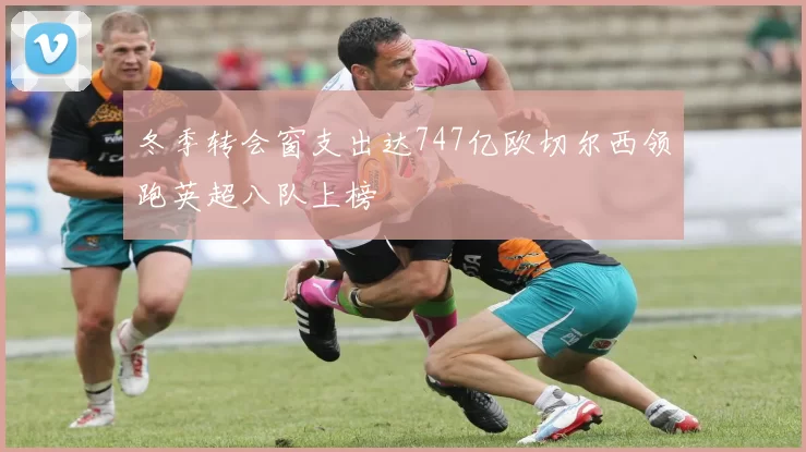冬季转会窗支出达747亿欧切尔西领跑英超八队上榜